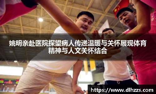 姚明亲赴医院探望病人传递温暖与关怀展现体育精神与人文关怀结合