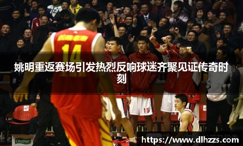 姚明重返赛场引发热烈反响球迷齐聚见证传奇时刻
