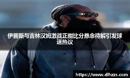 伊普斯与吉林汉姆激战正酣比分悬念待解引发球迷热议