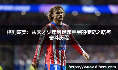 格列兹曼：从天才少年到足球巨星的传奇之路与奋斗历程